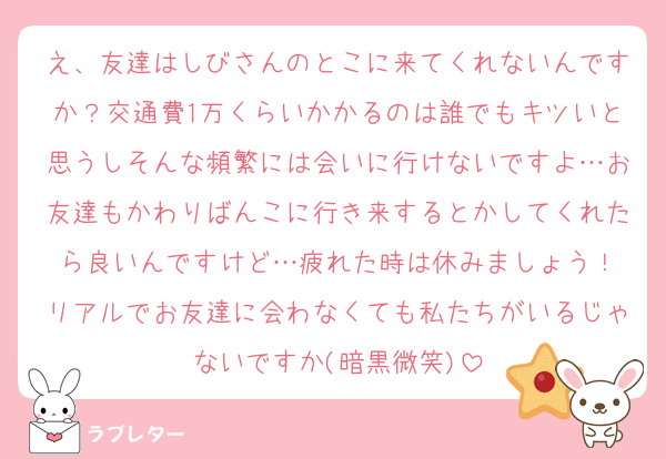 え、友達はしびさんのとこに来てくれないんですか？交通費1万くらいかかるのは誰でもキツいと思うしそんな頻繁には会いに行けないですよ…お友達もかわりばんこに行き来するとかしてくれたら良いんですけど…疲れた時は休みましょう！
リアルでお友達に会わなくても私たちがいるじゃないですか(暗黒微笑)