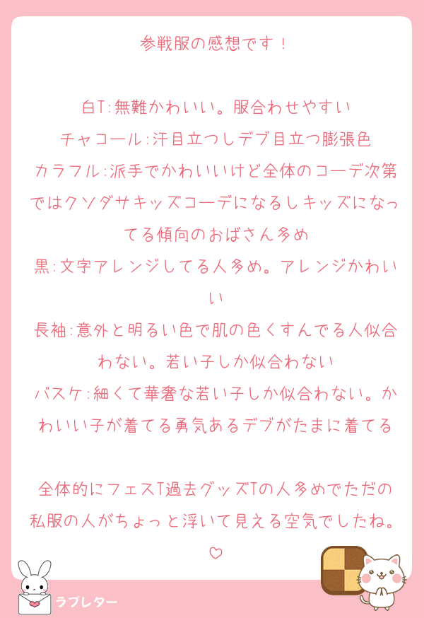 参戦服の感想です！

白T:無難かわいい。服合わせやすい
チャコール:汗目立つしデブ目立つ膨張色
カラフル:派手でかわいいけど全体のコーデ次第ではクソダサキッズコーデになるしキッズになってる傾向のおばさん多め
黒:文字アレンジしてる人多め。アレンジかわいい
長袖:意外と明るい色で肌の色くすんでる人似合わない。若い子しか似合わない
バスケ:細くて華奢な若い子しか似合わない。かわいい子が着てる勇気あるデブがたまに着てる

全体的にフェスT過去グッズTの人多めでただの私服の人がちょっと浮いて見える空気でしたね。