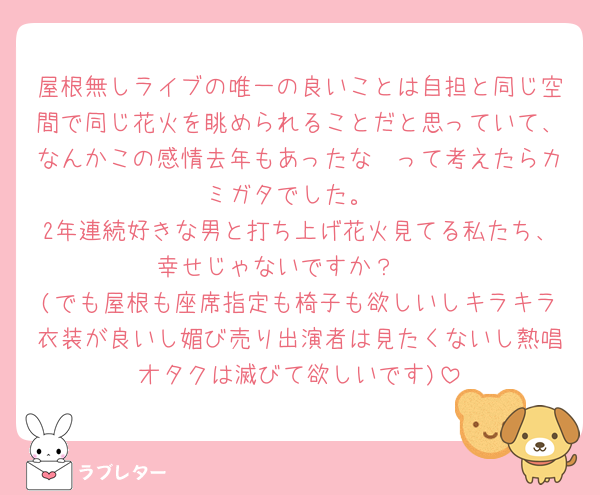 屋根無しライブの唯一の良いことは自担と同じ空間で同じ花火を眺められることだと思っていて、なんかこの感情去年もあったな〜って考えたらカミガタでした。
2年連続好きな男と打ち上げ花火見てる私たち、幸せじゃないですか？🤩
(でも屋根も座席指定も椅子も欲しいしキラキラ衣装が良いし媚び売り出演者は見たくないし熱唱オタクは滅びて欲しいです)