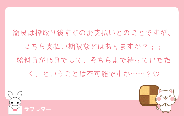 簡易は枠取り後すぐのお支払いとのことですが、こちら支払い期限などはありますか？；；
給料日が15日でして、そちらまで待っていただく、ということは不可能ですか……？