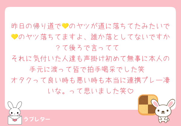 昨日の帰り道で💛のヤツが道に落ちてたみたいで💛のヤツ落ちてますよ、誰か落としてないですか？て後ろで言ってて
それに気付いた人達も声掛け初めて無事に本人の手元に渡って皆で拍手喝采でした笑
オタクって良い時も悪い時も本当に連携プレー凄いな。って思いました笑