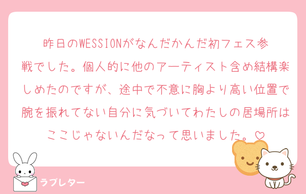 昨日のWESSIONがなんだかんだ初フェス参戦でした。個人的に他のアーティスト含め結構楽しめたのですが、途中で不意に胸より高い位置で腕を振れてない自分に気づいてわたしの居場所はここじゃないんだなって思いました。