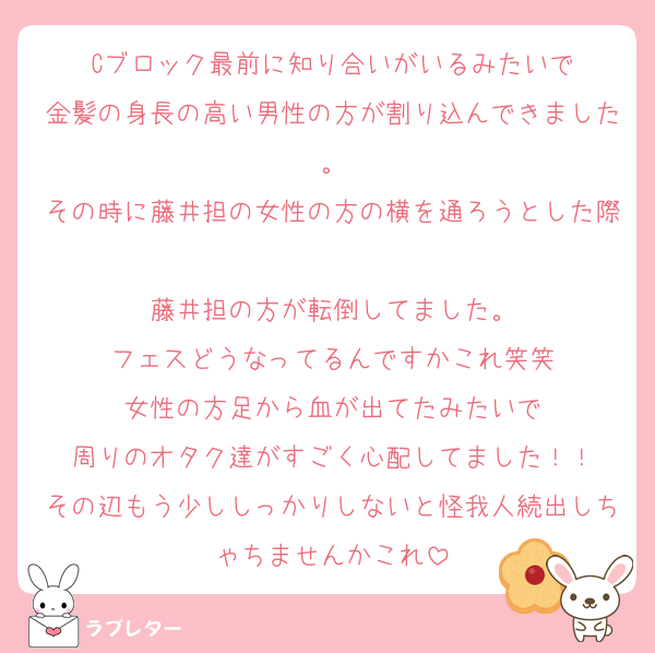 Cブロック最前に知り合いがいるみたいで
金髪の身長の高い男性の方が割り込んできました。
その時に藤井担の女性の方の横を通ろうとした際
藤井担の方が転倒してました。
フェスどうなってるんですかこれ笑笑
女性の方足から血が出てたみたいで
周りのオタク達がすごく心配してました！！
その辺もう少ししっかりしないと怪我人続出しちゃちませんかこれ