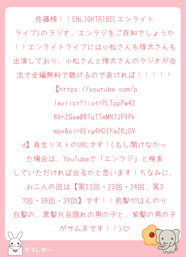佐藤様！！ENLIGHTRIBE(エンライトライブ)のラジオ、エンラジをご存知でしょうか！！エンライトライブには小松さんも惇太さんも出演しており、小松さんと惇太さんのラジオが合法で全編無料で聴けるので良ければ！！！！！
【https://youtube.com/playlist?list=PLTppPw42BVn2Gaw0BTqTTmMN7JP9Pkmpx&si=XErg4HDIFaZBjDVd】再生リストのURLです！(もし開けなかった場合は、YouTubeで「エンラジ」と検索していただければ出るかと思います！ちなみに、お二人の回は【第22回・23回・24回、第37回・38回・39回】です！！前髪がほんのり白髪の、黒髪片目隠れの男の子と、紫髪の男の子がサムネです！！)