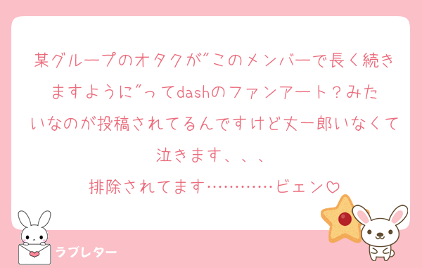 某グループのオタクが"このメンバーで長く続きますように"ってdashのファンアート？みたいなのが投稿されてるんですけど丈一郎いなくて泣きます、、、
排除されてます…………ビェン