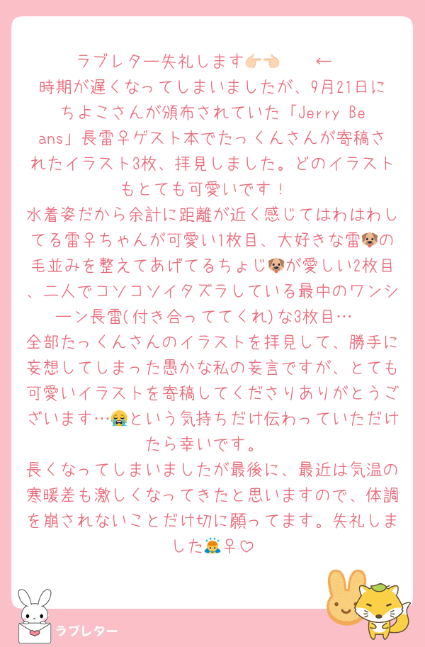 ラブレター失礼します👉🏻👈🏻︎←
時期が遅くなってしまいましたが、9月21日にちよこさんが頒布されていた「Jerry Beans」長雷♀ゲスト本でたっくんさんが寄稿されたイラスト3枚、拝見しました。どのイラストもとても可愛いです！
水着姿だから余計に距離が近く感じてはわはわしてる雷♀ちゃんが可愛い1枚目、大好きな雷🐶の毛並みを整えてあげてるちょじ🐶が愛しい2枚目、二人でコソコソイタズラしている最中のワンシーン長雷(付き合っててくれ)な3枚目…
全部たっくんさんのイラストを拝見して、勝手に妄想してしまった愚かな私の妄言ですが、とても可愛いイラストを寄稿してくださりありがとうございます…😭という気持ちだけ伝わっていただけたら幸いです。
長くなってしまいましたが最後に、最近は気温の寒暖差も激しくなってきたと思いますので、体調を崩されないことだけ切に願ってます。失礼しました🙇‍♀️