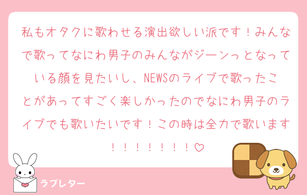 私もオタクに歌わせる演出欲しい派です！みんなで歌ってなにわ男子のみんながジーンっとなっている顔を見たいし、NEWSのライブで歌ったことがあってすごく楽しかったのでなにわ男子のライブでも歌いたいです！この時は全力で歌います！！！！！！！