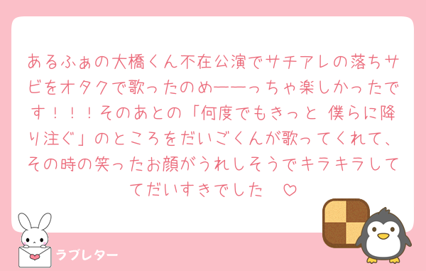 あるふぁの大橋くん不在公演でサチアレの落ちサビをオタクで歌ったのめーーっちゃ楽しかったです！！！そのあとの「何度でもきっと 僕らに降り注ぐ」のところをだいごくんが歌ってくれて、その時の笑ったお顔がうれしそうでキラキラしててだいすきでした🥲