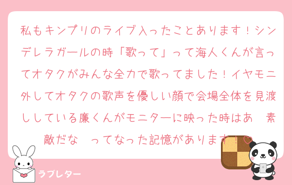私もキンプリのライブ入ったことあります！シンデレラガールの時「歌って」って海人くんが言ってオタクがみんな全力で歌ってました！イヤモニ外してオタクの歌声を優しい顔で会場全体を見渡ししている廉くんがモニターに映った時はあ〜素敵だな〜ってなった記憶があります！