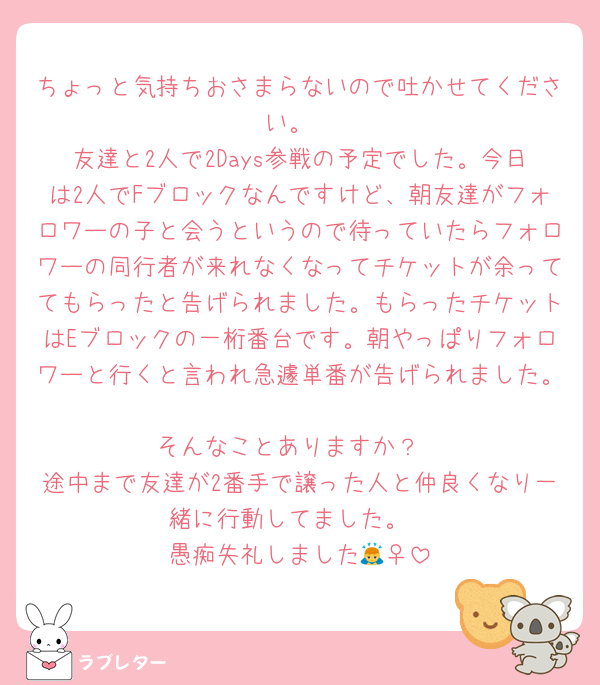 ちょっと気持ちおさまらないので吐かせてください。
友達と2人で2Days参戦の予定でした。今日は2人でFブロックなんですけど、朝友達がフォロワーの子と会うというので待っていたらフォロワーの同行者が来れなくなってチケットが余っててもらったと告げられました。もらったチケットはEブロックの一桁番台です。朝やっぱりフォロワーと行くと言われ急遽単番が告げられました。
そんなことありますか？
途中まで友達が2番手で譲った人と仲良くなり一緒に行動してました。
愚痴失礼しました🙇‍♀️