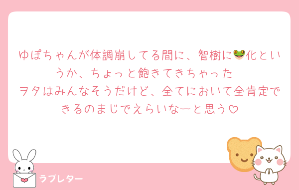 ゆぽちゃんが体調崩してる間に、智樹に🐸化というか、ちょっと飽きてきちゃった
ヲタはみんなそうだけど、全てにおいて全肯定できるのまじでえらいなーと思う