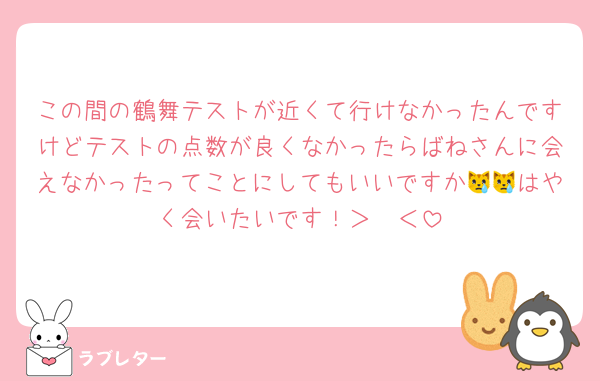 この間の鶴舞テストが近くて行けなかったんですけどテストの点数が良くなかったらばねさんに会えなかったってことにしてもいいですか😿😿はやく会いたいです！＞𐋣＜