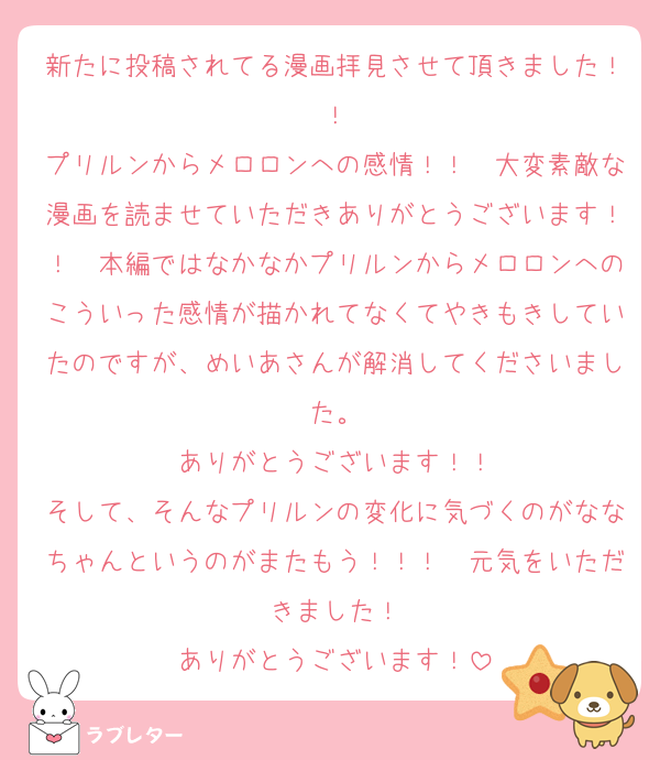 新たに投稿されてる漫画拝見させて頂きました！！
プリルンからメロロンへの感情！！　大変素敵な漫画を読ませていただきありがとうございます！！　本編ではなかなかプリルンからメロロンへのこういった感情が描かれてなくてやきもきしていたのですが、めいあさんが解消してくださいました。
ありがとうございます！！
そして、そんなプリルンの変化に気づくのがななちゃんというのがまたもう！！！　元気をいただきました！
ありがとうございます！