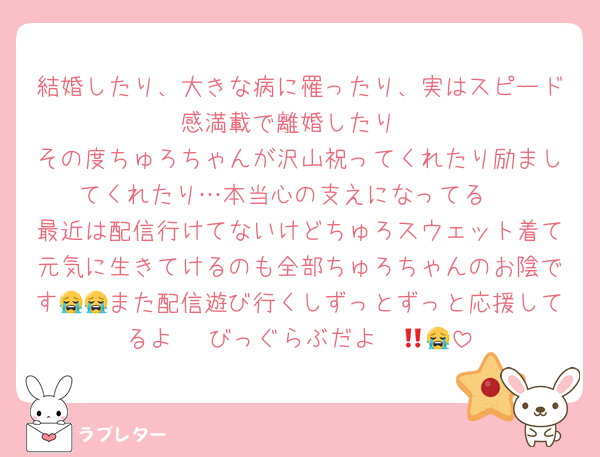 結婚したり、大きな病に罹ったり、実はスピード感満載で離婚したり
その度ちゅろちゃんが沢山祝ってくれたり励ましてくれたり…本当心の支えになってる‼️
最近は配信行けてないけどちゅろスウェット着て元気に生きてけるのも全部ちゅろちゃんのお陰です😭😭また配信遊び行くしずっとずっと応援してるよ〜‼️びっぐらぶだよ〜😭💕