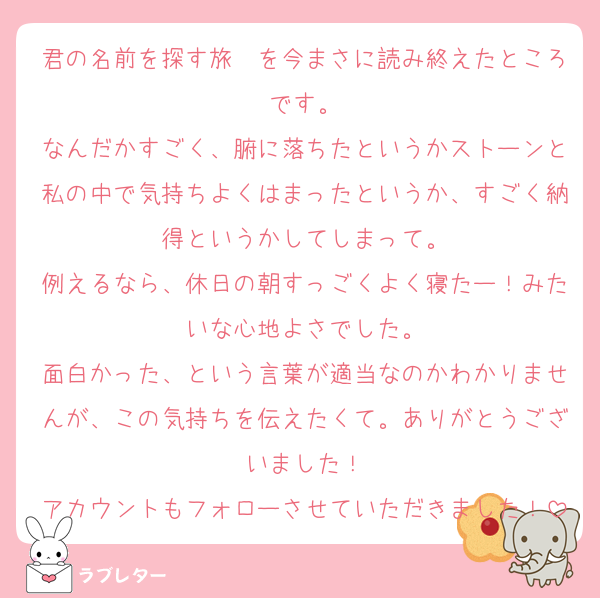 君の名前を探す旅　を今まさに読み終えたところです。
なんだかすごく、腑に落ちたというかストーンと私の中で気持ちよくはまったというか、すごく納得というかしてしまって。
例えるなら、休日の朝すっごくよく寝たー！みたいな心地よさでした。
面白かった、という言葉が適当なのかわかりませんが、この気持ちを伝えたくて。ありがとうございました！
アカウントもフォローさせていただきました！