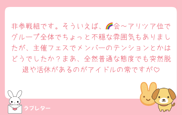 非参戦組です。そういえば、🌈会～アリツア位でグループ全体でちょっと不穏な雰囲気もありましたが、主催フェスでメンバーのテンションとかはどうでしたか？まあ、全然普通な態度でも突然脱退や活休があるのがアイドルの常ですが