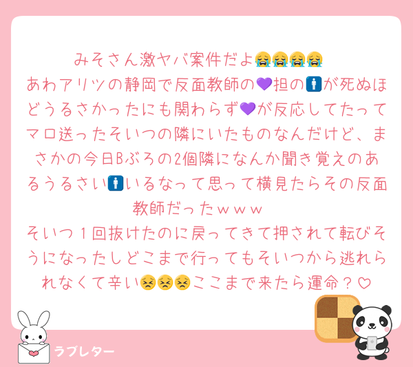 みそさん激ヤバ案件だよ😭😭😭😭
あわアリツの静岡で反面教師の💜担の🚹が死ぬほどうるさかったにも関わらず💜が反応してたってマロ送ったそいつの隣にいたものなんだけど、まさかの今日Bぶろの2個隣になんか聞き覚えのあるうるさい🚹いるなって思って横見たらその反面教師だった‍ｗｗｗ
そいつ１回抜けたのに戻ってきて押されて転びそうになったしどこまで行ってもそいつから逃れられなくて辛い😣😣😣ここまで来たら運命？