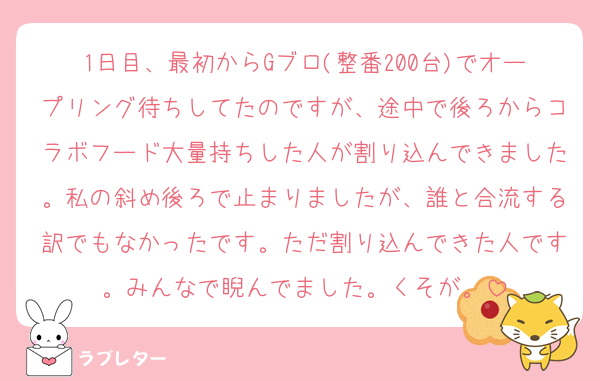 1日目、最初からGブロ(整番200台)でオープリング待ちしてたのですが、途中で後ろからコラボフード大量持ちした人が割り込んできました。私の斜め後ろで止まりましたが、誰と合流する訳でもなかったです。ただ割り込んできた人です。みんなで睨んでました。くそが。