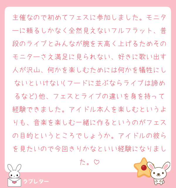 主催なので初めてフェスに参加しました。モニターに頼るしかなく全然見えないフルフラット、普段のライブとみんなが腕を天高く上げるためそのモニターさえ満足に見られない、好きに歌い出す人が沢山、何かを楽しむためには何かを犠牲にしないといけない(フードに並ぶならライブは諦めるなど)他、フェスとライブの違いを身を持って経験できました。アイドル本人を楽しむというよりも、音楽を楽しむ一緒に作るというのがフェスの目的というところでしょうか。アイドルの彼らを見たいので今回きりかなといい経験になりました。