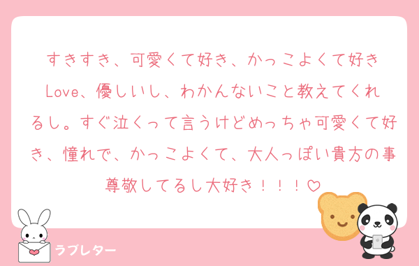 すきすき、可愛くて好き、かっこよくて好き
Love、優しいし、わかんないこと教えてくれるし。すぐ泣くって言うけどめっちゃ可愛くて好き、憧れで、かっこよくて、大人っぽい貴方の事尊敬してるし大好き！！！