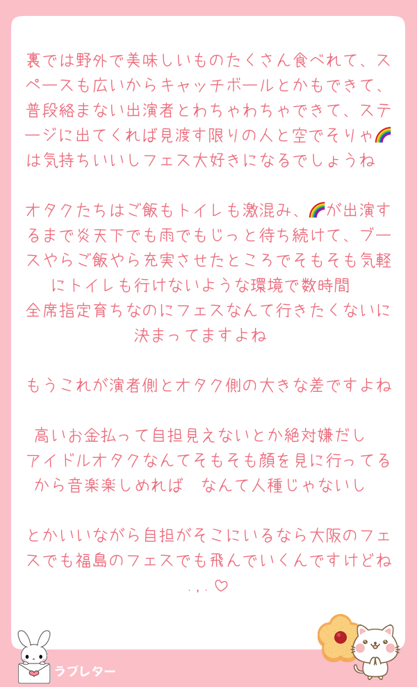 裏では野外で美味しいものたくさん食べれて、スペースも広いからキャッチボールとかもできて、普段絡まない出演者とわちゃわちゃできて、ステージに出てくれば見渡す限りの人と空でそりゃ🌈は気持ちいいしフェス大好きになるでしょうね

オタクたちはご飯もトイレも激混み、🌈が出演するまで炎天下でも雨でもじっと待ち続けて、ブースやらご飯やら充実させたところでそもそも気軽にトイレも行けないような環境で数時間
全席指定育ちなのにフェスなんて行きたくないに決まってますよね

もうこれが演者側とオタク側の大きな差ですよね
高いお金払って自担見えないとか絶対嫌だし
アイドルオタクなんてそもそも顔を見に行ってるから音楽楽しめれば〜なんて人種じゃないし

とかいいながら自担がそこにいるなら大阪のフェスでも福島のフェスでも飛んでいくんですけどね.,.