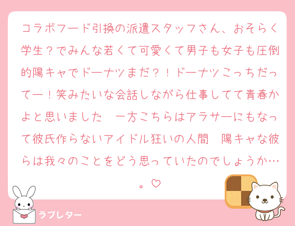 コラボフード引換の派遣スタッフさん、おそらく学生？でみんな若くて可愛くて男子も女子も圧倒的陽キャでドーナツまだ？！ドーナツこっちだってー！笑みたいな会話しながら仕事してて青春かよと思いました　一方こちらはアラサーにもなって彼氏作らないアイドル狂いの人間　陽キャな彼らは我々のことをどう思っていたのでしょうか…。