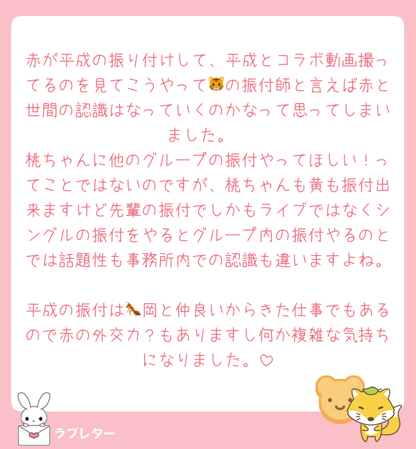赤が平成の振り付けして、平成とコラボ動画撮ってるのを見てこうやって🐯の振付師と言えば赤と世間の認識はなっていくのかなって思ってしまいました。
桃ちゃんに他のグループの振付やってほしい！ってことではないのですが、桃ちゃんも黄も振付出来ますけど先輩の振付でしかもライブではなくシングルの振付をやるとグループ内の振付やるのとでは話題性も事務所内での認識も違いますよね。
平成の振付は🐜岡と仲良いからきた仕事でもあるので赤の外交力？もありますし何か複雑な気持ちになりました。