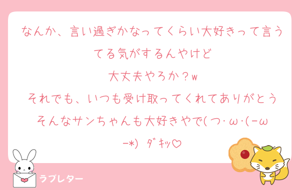 なんか、言い過ぎかなってくらい大好きって言うてる気がするんやけど
大丈夫やろか？w
それでも、いつも受け取ってくれてありがとう
そんなサンちゃんも大好きやで(つ･ω･(-ω-*) ﾀﾞｷｯ