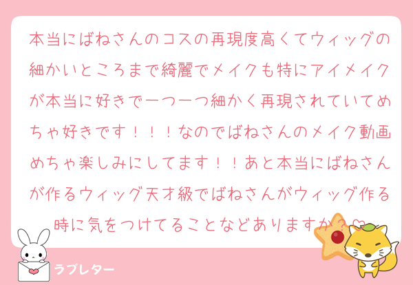 本当にばねさんのコスの再現度高くてウィッグの細かいところまで綺麗でメイクも特にアイメイクが本当に好きで一つ一つ細かく再現されていてめちゃ好きです！！！なのでばねさんのメイク動画めちゃ楽しみにしてます！！あと本当にばねさんが作るウィッグ天才級でばねさんがウィッグ作る時に気をつけてることなどありますか？