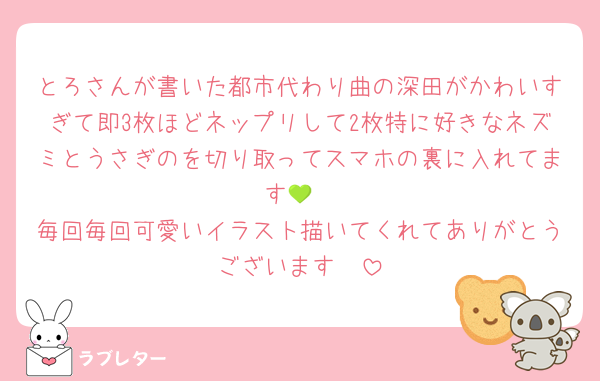 とろさんが書いた都市代わり曲の深田がかわいすぎて即3枚ほどネップリして2枚特に好きなネズミとうさぎのを切り取ってスマホの裏に入れてます💚
毎回毎回可愛いイラスト描いてくれてありがとうございます🥹