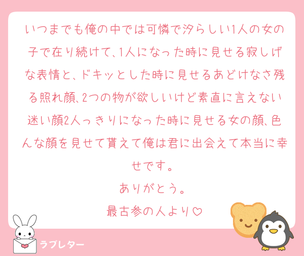 いつまでも俺の中では可憐で汐らしい1人の女の子で在り続けて､1人になった時に見せる寂しげな表情と､ドキッとした時に見せるあどけなさ残る照れ顔､2つの物が欲しいけど素直に言えない迷い顔2人っきりになった時に見せる女の顔､色んな顔を見せて貰えて俺は君に出会えて本当に幸せです。
ありがとう。
最古参の人より