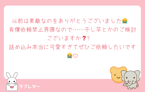 以前は素敵なのをありがとうございました😭
有償依頼禁止界隈なので……干し芋とかのご検討ございますか🥲❓
詰め込み本当に可愛すぎてぜひご依頼したいです😭