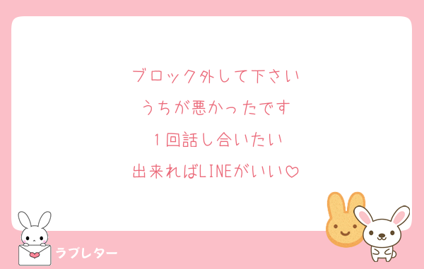 ブロック外して下さい
うちが悪かったです
１回話し合いたい
出来ればLINEがいい