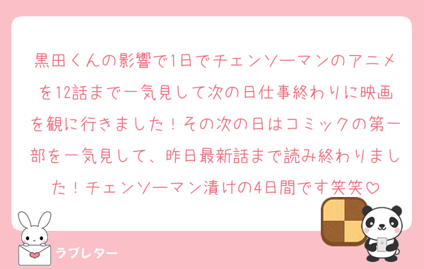 黒田くんの影響で1日でチェンソーマンのアニメを12話まで一気見して次の日仕事終わりに映画を観に行きました！その次の日はコミックの第一部を一気見して、昨日最新話まで読み終わりました！チェンソーマン漬けの4日間です笑笑