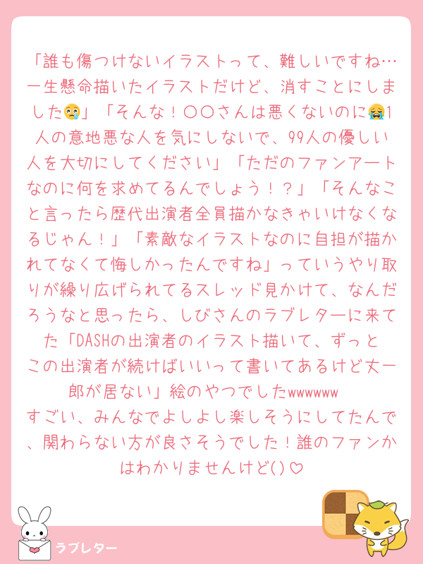 「誰も傷つけないイラストって、難しいですね…一生懸命描いたイラストだけど、消すことにしました😢」「そんな！〇〇さんは悪くないのに😭1人の意地悪な人を気にしないで、99人の優しい人を大切にしてください」「ただのファンアートなのに何を求めてるんでしょう！？」「そんなこと言ったら歴代出演者全員描かなきゃいけなくなるじゃん！」「素敵なイラストなのに自担が描かれてなくて悔しかったんですね」っていうやり取りが繰り広げられてるスレッド見かけて、なんだろうなと思ったら、しびさんのラブレターに来てた「DASHの出演者のイラスト描いて、ずっとこの出演者が続けばいいって書いてあるけど丈一郎が居ない」絵のやつでしたwwwwww
すごい、みんなでよしよし楽しそうにしてたんで、関わらない方が良さそうでした！誰のファンかはわかりませんけど()