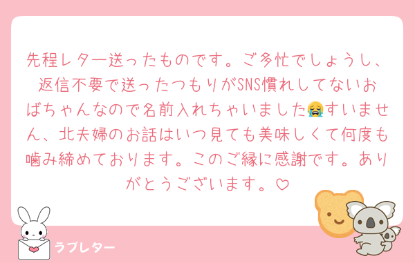 先程レター送ったものです。ご多忙でしょうし、返信不要で送ったつもりがSNS慣れしてないおばちゃんなので名前入れちゃいました😭すいません、北夫婦のお話はいつ見ても美味しくて何度も噛み締めております。このご縁に感謝です。ありがとうございます。