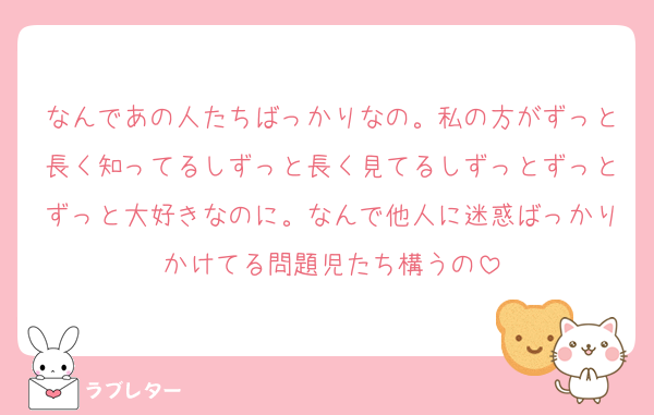 なんであの人たちばっかりなの。私の方がずっと長く知ってるしずっと長く見てるしずっとずっとずっと大好きなのに。なんで他人に迷惑ばっかりかけてる問題児たち構うの