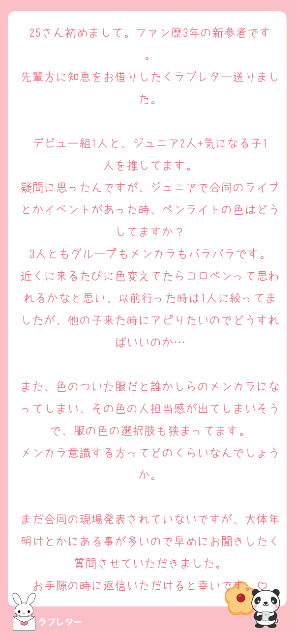 25さん初めまして。ファン歴3年の新参者です。
先輩方に知恵をお借りしたくラブレター送りました。

デビュー組1人と、ジュニア2人+気になる子1人を推してます。
疑問に思ったんですが、ジュニアで合同のライブとかイベントがあった時、ペンライトの色はどうしてますか？
3人ともグループもメンカラもバラバラです。
近くに来るたびに色変えてたらコロペンって思われるかなと思い、以前行った時は1人に絞ってましたが、他の子来た時にアピりたいのでどうすればいいのか…

また、色のついた服だと誰かしらのメンカラになってしまい、その色の人担当感が出てしまいそうで、服の色の選択肢も狭まってます。
メンカラ意識する方ってどのくらいなんでしょうか。

まだ合同の現場発表されていないですが、大体年明けとかにある事が多いので早めにお聞きしたく質問させていただきました。
お手隙の時に返信いただけると幸いです。