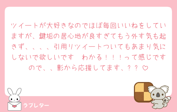 ツイートが大好きなのでほぼ毎回いいねをしていますが、鍵垢の居心地が良すぎてもう外す気も起きず、、、、引用リツイートついてもあまり気にしないで欲しいです🥲わかる！！！って感じですので、、影から応援してます、✨✨