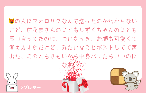 😻の人にフォロリクなんで送ったのかわからないけど、前そまさんのこともしずくちゃんのことも悪口言ってたのに、ついさっき、お顔も可愛くて考え方すきだけど、みたいなことポストしてて声出た、この人もきもいから中身バレたらいいのになあー