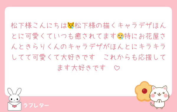 松下様こんにちは😿松下様の描くキャラデザほんとに可愛くていつも癒されてます😢特にお花屋さんときらりくんのキャラデザがほんとにキラキラしてて可愛くて大好きです🫣これからも応援してます大好きです🥲