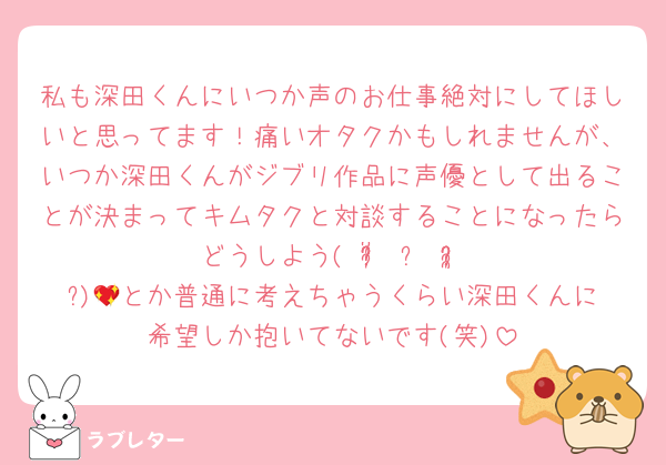 私も深田くんにいつか声のお仕事絶対にしてほしいと思ってます！痛いオタクかもしれませんが、いつか深田くんがジブリ作品に声優として出ることが決まってキムタクと対談することになったらどうしよう( ᵒ̴̶̷̥́ ⌑ ᵒ̴̶̷̣̥̀ )💖とか普通に考えちゃうくらい深田くんに希望しか抱いてないです(笑)