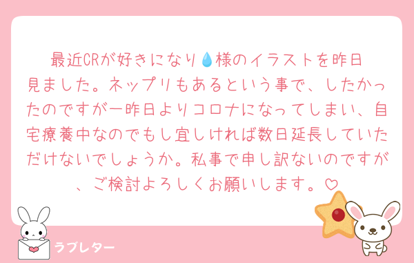 最近CRが好きになり‪💧‬様のイラストを昨日見ました。ネップリもあるという事で、したかったのですが一昨日よりコロナになってしまい、自宅療養中なのでもし宜しければ数日延長していただけないでしょうか。私事で申し訳ないのですが、ご検討よろしくお願いします。