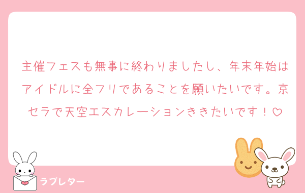 主催フェスも無事に終わりましたし、年末年始はアイドルに全フリであることを願いたいです。京セラで天空エスカレーションききたいです！