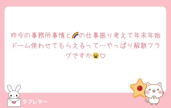 昨今の事務所事情と🌈の仕事振り考えて年末年始ドーム使わせてもらえるって…やっぱり解散フラグですか😫
