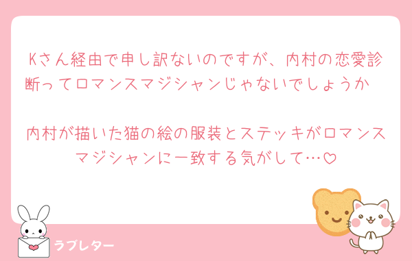Kさん経由で申し訳ないのですが、内村の恋愛診断ってロマンスマジシャンじゃないでしょうか🧐
内村が描いた猫の絵の服装とステッキがロマンスマジシャンに一致する気がして…