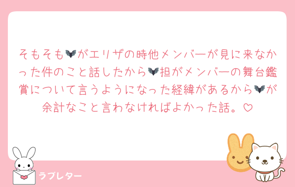 そもそも🦇がエリザの時他メンバーが見に来なかった件のこと話したから🦇担がメンバーの舞台鑑賞について言うようになった経緯があるから🦇が余計なこと言わなければよかった話。