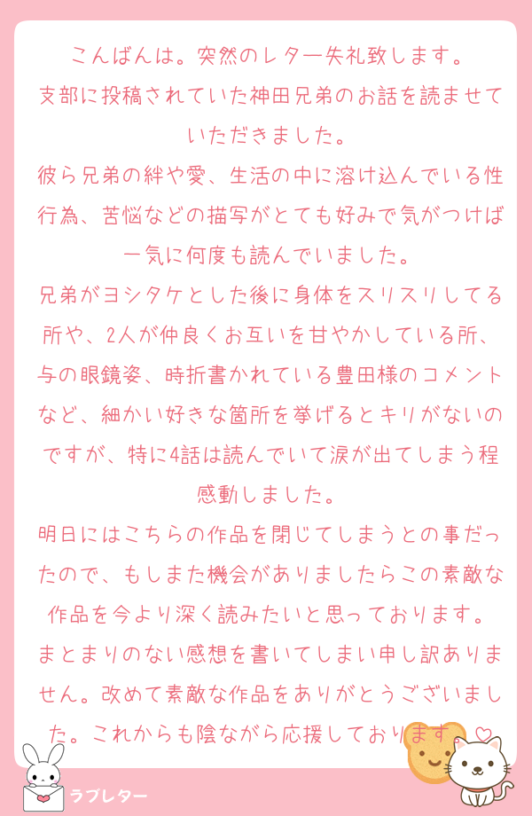 こんばんは。突然のレター失礼致します。
支部に投稿されていた神田兄弟のお話を読ませていただきました。
彼ら兄弟の絆や愛、生活の中に溶け込んでいる性行為、苦悩などの描写がとても好みで気がつけば一気に何度も読んでいました。
兄弟がヨシタケとした後に身体をスリスリしてる所や、2人が仲良くお互いを甘やかしている所、与の眼鏡姿、時折書かれている豊田様のコメントなど、細かい好きな箇所を挙げるとキリがないのですが、特に4話は読んでいて涙が出てしまう程感動しました。
明日にはこちらの作品を閉じてしまうとの事だったので、もしまた機会がありましたらこの素敵な作品を今より深く読みたいと思っております。
まとまりのない感想を書いてしまい申し訳ありません。改めて素敵な作品をありがとうございました。これからも陰ながら応援しております。