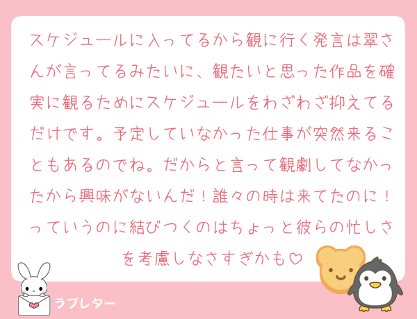 スケジュールに入ってるから観に行く発言は翠さんが言ってるみたいに、観たいと思った作品を確実に観るためにスケジュールをわざわざ抑えてるだけです。予定していなかった仕事が突然来ることもあるのでね。だからと言って観劇してなかったから興味がないんだ！誰々の時は来てたのに！っていうのに結びつくのはちょっと彼らの忙しさを考慮しなさすぎかも