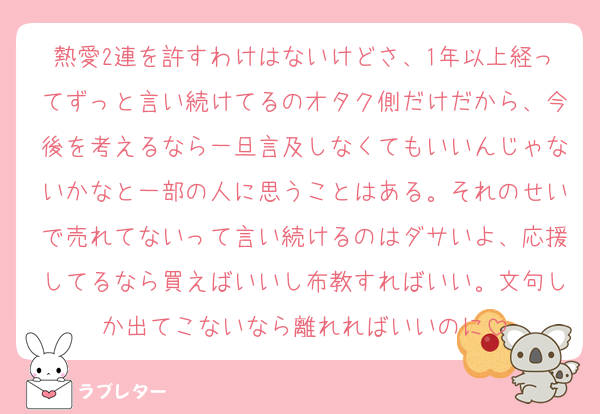 熱愛2連を許すわけはないけどさ、1年以上経ってずっと言い続けてるのオタク側だけだから、今後を考えるなら一旦言及しなくてもいいんじゃないかなと一部の人に思うことはある。それのせいで売れてないって言い続けるのはダサいよ、応援してるなら買えばいいし布教すればいい。文句しか出てこないなら離れればいいのに